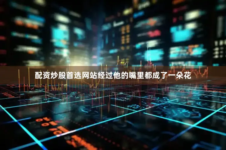 配资炒股首选网站经过他的嘴里都成了一朵花