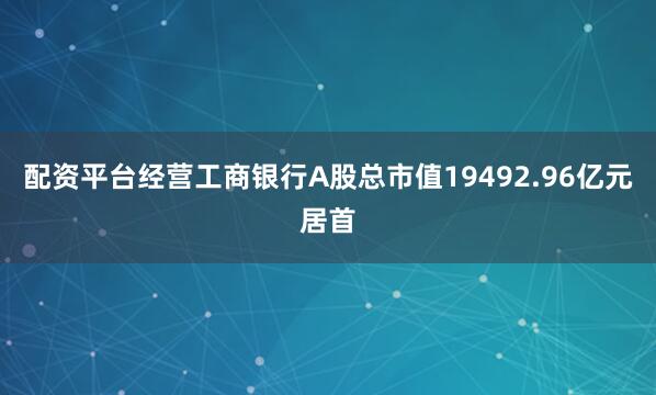 配资平台经营工商银行A股总市值19492.96亿元居首