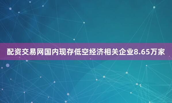 配资交易网国内现存低空经济相关企业8.65万家