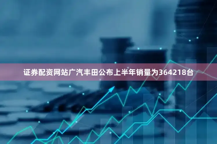 证券配资网站广汽丰田公布上半年销量为364218台