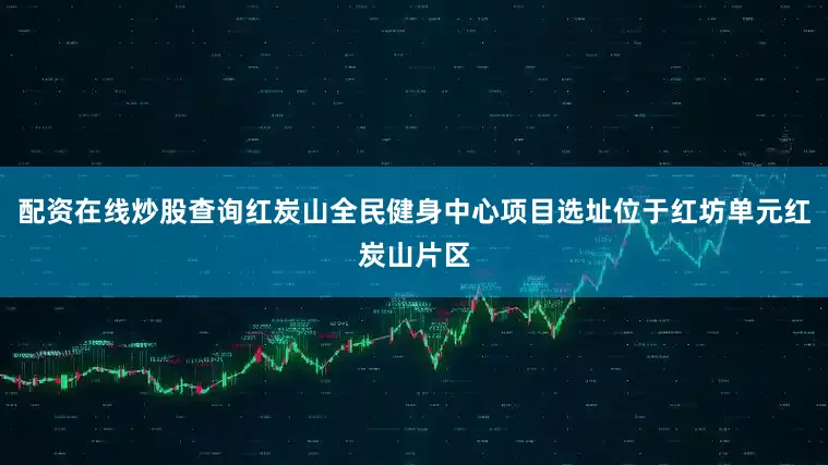配资在线炒股查询红炭山全民健身中心项目选址位于红坊单元红炭山片区