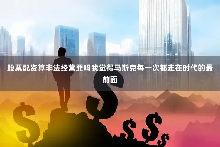股票配资算非法经营罪吗我觉得马斯克每一次都走在时代的最前面