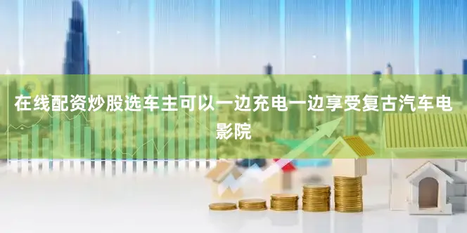 在线配资炒股选车主可以一边充电一边享受复古汽车电影院