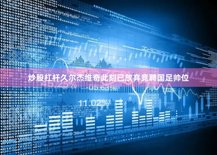 炒股杠杆久尔杰维奇此刻已放弃竞聘国足帅位