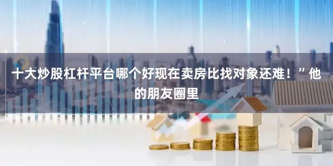 十大炒股杠杆平台哪个好现在卖房比找对象还难！”他的朋友圈里