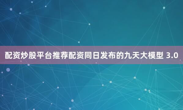 配资炒股平台推荐配资　　同日发布的九天大模型 3.0