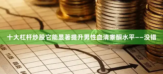 十大杠杆炒股它能显著提升男性血清睾酮水平——没错