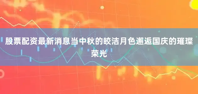 股票配资最新消息当中秋的皎洁月色邂逅国庆的璀璨荣光