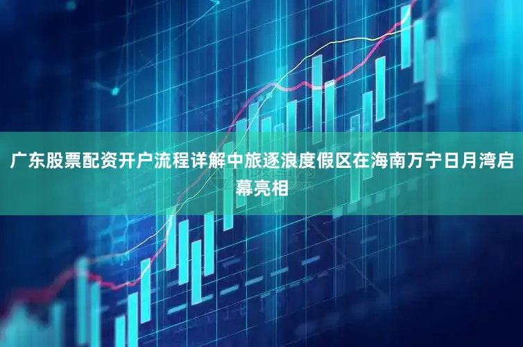 广东股票配资开户流程详解中旅逐浪度假区在海南万宁日月湾启幕亮相