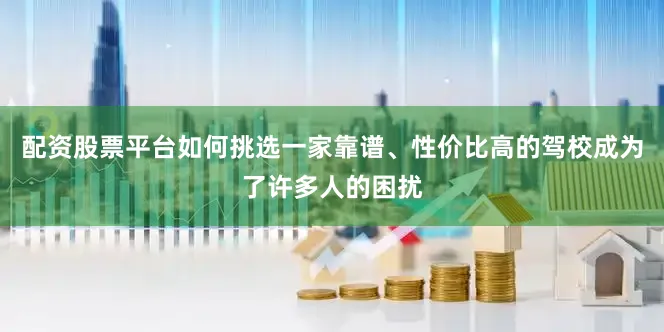 配资股票平台如何挑选一家靠谱、性价比高的驾校成为了许多人的困扰